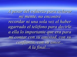 A pesar del esfuerzo para aclarar mi mente, no encontrè recordar ni una sola vez el haber agarrado el telèfono para decirle a ella lo importante que era para mi contar con su amistad, con su confianza, con su amor... A la final....  