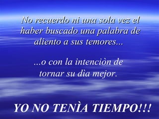 No recuerdo ni una sola vez el haber buscado una palabra de aliento a sus temores...   ...o con la intenciòn de  tornar su dìa mejor.   YO NO TENÌA TIEMPO!!! 