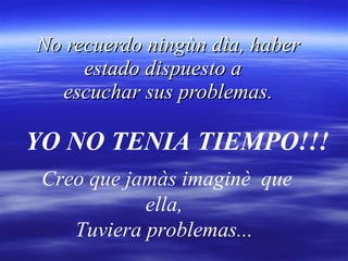 No recuerdo ningùn dìa, haber estado dispuesto a   escuchar sus problemas. YO NO TENIA TIEMPO!!! Creo que jamàs imaginè  que ella,  Tuviera problemas...  