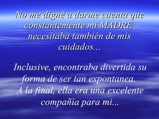 No me dignè a darme cuenta que constantemente mi MADRE  necesitaba también de mis cuidados... Inclusive, encontraba divertida su forma de ser tan expontanea.  A la final, ella era una excelente compañìa para mi... 
