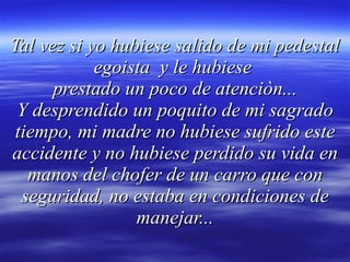 Tal vez si yo hubiese salido de mi pedestal egoista  y le hubiese  prestado un poco de atenciòn... Y desprendido un poquito de mi sagrado tiempo, mi madre no hubiese sufrido este accidente y no hubiese perdido su vida en manos del chofer de un carro que con seguridad, no estaba en condiciones de manejar... 