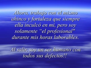 Ahora, trabajo con el mismo ahinco y fortaleza que siempre ella inculcó en mi, pero soy solamente “el profesional"  durante mis horas laborables. Al salir, soy un ser humano con todos sus defectos!!  
