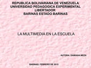 REPUBLICA BOLIVARIANA DE VENEZUELA
UNIVERSIDAD PEDAGOGICA EXPERIMENTAL
LIBERTADOR
BARINAS ESTADO BARINAS
LA MULTIMEDIA EN LA ESCUELA
AUTORA: DAMIANA MEZA
BARINAS, FEBRERO DE 2015
 