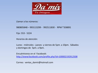Llamar a los números: 980805848 – 993113299 - 992511830 - RPM:*358891 Fijo: 553 - 5224Horarios de atención: Lunes - miércoles - jueves y viernes de 5pm. a 10pm. Sábados y domingos de 5pm. a 9pm.Encuéntranos en el Facebook: http://www.facebook.com/profile.php?id=100002192912508Correo: ventas_damir@hotmail.com