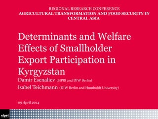 14-04-21 Footer
Determinants and Welfare
Effects of Smallholder
Export Participation in
Kyrgyzstan
Damir Esenaliev (SIPRI and DIW Berlin)
Isabel Teichmann (DIW Berlin and Humboldt University)
09 April 2014
REGIONAL RESEARCH CONFERENCE
AGRICULTURAL TRANSFORMATION AND FOOD SECURITY IN
CENTRAL ASIA
 