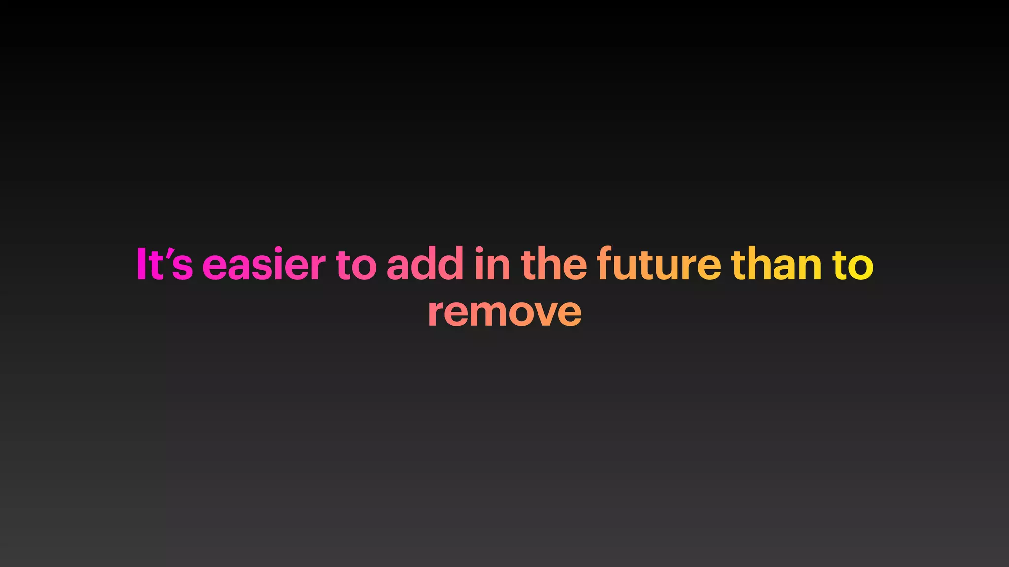 It’s easier to add in the future than to
remove
 