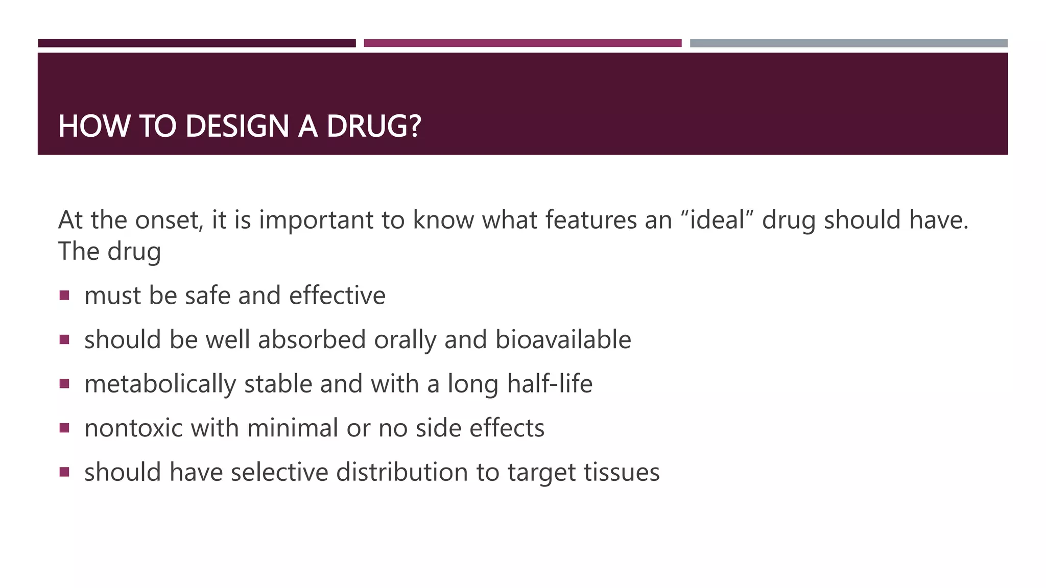HOW TO DESIGN A DRUG?
At the onset, it is important to know what features an “ideal” drug should have.
The drug
 must be safe and effective
 should be well absorbed orally and bioavailable
 metabolically stable and with a long half-life
 nontoxic with minimal or no side effects
 should have selective distribution to target tissues
 