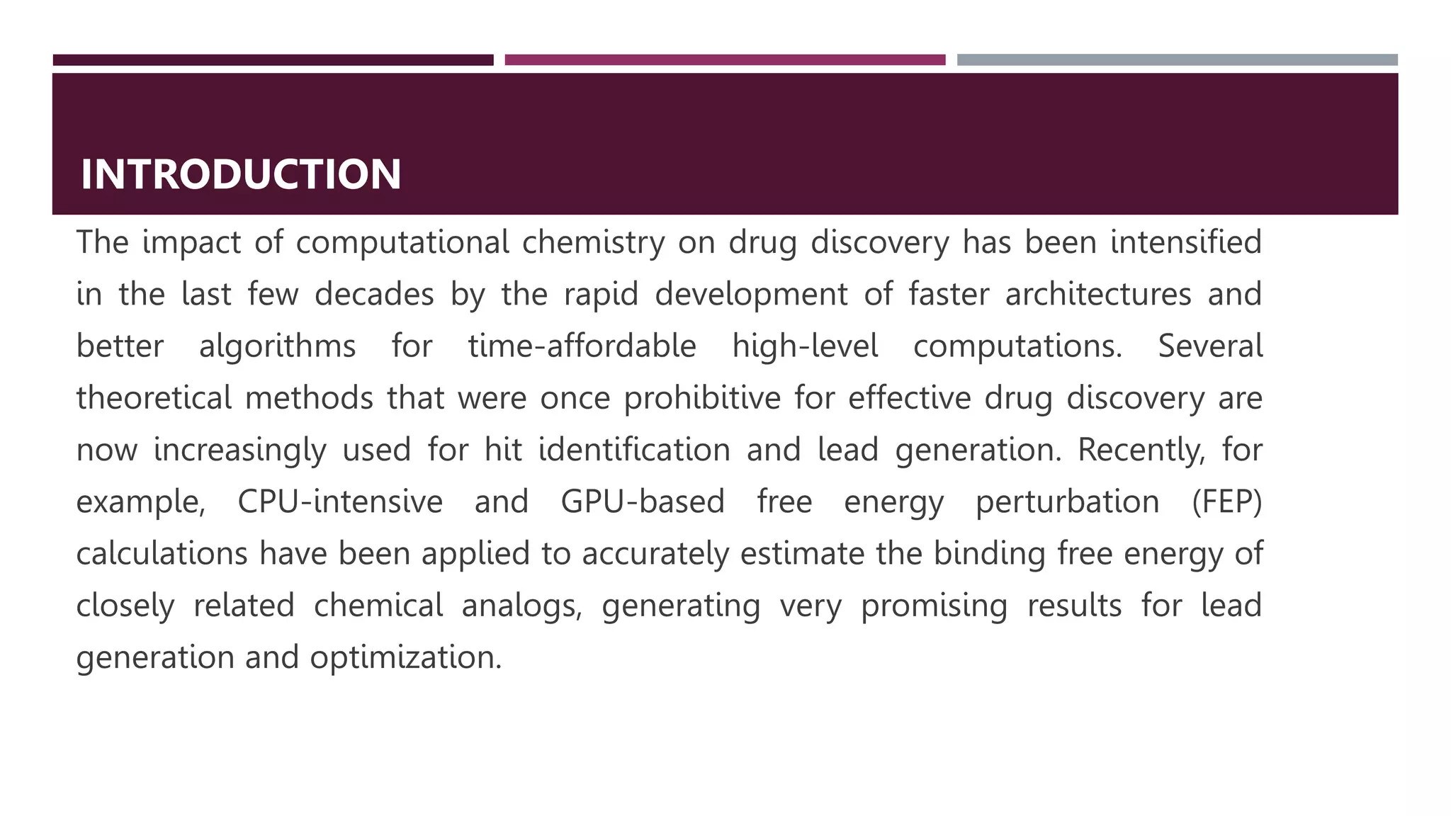 The impact of computational chemistry on drug discovery has been intensified
in the last few decades by the rapid development of faster architectures and
better algorithms for time-affordable high-level computations. Several
theoretical methods that were once prohibitive for effective drug discovery are
now increasingly used for hit identification and lead generation. Recently, for
example, CPU-intensive and GPU-based free energy perturbation (FEP)
calculations have been applied to accurately estimate the binding free energy of
closely related chemical analogs, generating very promising results for lead
generation and optimization.
INTRODUCTION
 
