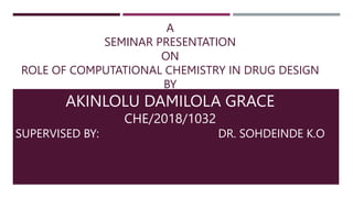 A
SEMINAR PRESENTATION
ON
ROLE OF COMPUTATIONAL CHEMISTRY IN DRUG DESIGN
BY
AKINLOLU DAMILOLA GRACE
CHE/2018/1032
SUPERVISED BY: DR. SOHDEINDE K.O
 
