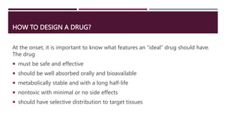 HOW TO DESIGN A DRUG?
At the onset, it is important to know what features an “ideal” drug should have.
The drug
 must be safe and effective
 should be well absorbed orally and bioavailable
 metabolically stable and with a long half-life
 nontoxic with minimal or no side effects
 should have selective distribution to target tissues
 