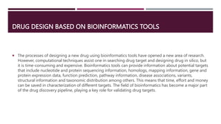 DRUG DESIGN BASED ON BIOINFORMATICS TOOLS
 The processes of designing a new drug using bioinformatics tools have opened a new area of research.
However, computational techniques assist one in searching drug target and designing drug in silico, but
it is time-consuming and expensive. Bioinformatics tools can provide information about potential targets
that include nucleotide and protein sequencing information, homologs, mapping information, gene and
protein expression data, function prediction, pathway information, disease associations, variants,
structural information and taxonomic distribution among others. This means that time, effort and money
can be saved in characterization of different targets. The field of bioinformatics has become a major part
of the drug discovery pipeline, playing a key role for validating drug targets.
 