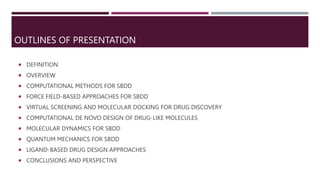 OUTLINES OF PRESENTATION
 DEFINITION
 OVERVIEW
 COMPUTATIONAL METHODS FOR SBDD
 FORCE FIELD-BASED APPROACHES FOR SBDD
 VIRTUAL SCREENING AND MOLECULAR DOCKING FOR DRUG DISCOVERY
 COMPUTATIONAL DE NOVO DESIGN OF DRUG-LIKE MOLECULES
 MOLECULAR DYNAMICS FOR SBDD
 QUANTUM MECHANICS FOR SBDD
 LIGAND-BASED DRUG DESIGN APPROACHES
 CONCLUSIONS AND PERSPECTIVE
 