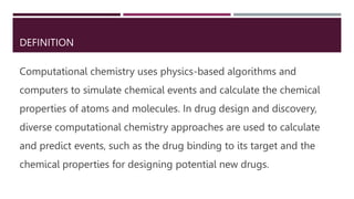 DEFINITION
Computational chemistry uses physics-based algorithms and
computers to simulate chemical events and calculate the chemical
properties of atoms and molecules. In drug design and discovery,
diverse computational chemistry approaches are used to calculate
and predict events, such as the drug binding to its target and the
chemical properties for designing potential new drugs.
 
