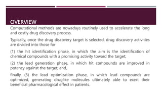 OVERVIEW
Computational methods are nowadays routinely used to accelerate the long
and costly drug discovery process.
Typically, once the drug discovery target is selected, drug discovery activities
are divided into those for
(1) the hit identification phase, in which the aim is the identification of
chemical compounds with a promising activity toward the target;
(2) the lead generation phase, in which hit compounds are improved in
potency against the target; and,
finally, (3) the lead optimization phase, in which lead compounds are
optimized, generating druglike molecules ultimately able to exert their
beneficial pharmacological effect in patients.
 