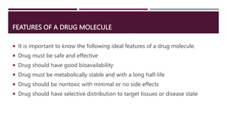 FEATURES OF A DRUG MOLECULE
 It is important to know the following ideal features of a drug molecule.
 Drug must be safe and effective
 Drug should have good bioavailability
 Drug must be metabolically stable and with a long half-life
 Drug should be nontoxic with minimal or no side effects
 Drug should have selective distribution to target tissues or disease state
 