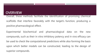 OVERVIEW
Overall, these methods facilitate the identification of promising chemical
scaffolds that interfere favorably with the target’s function, producing a
positive pharmacological effect.
Experimental biochemical and pharmacological data on the new
compounds, such as their in vitro inhibitory potency and in vivo efficacy can
be used to check the computational predictions while also forming the basis
upon which better models can be constructed, leading to the design of
superior compounds.
 