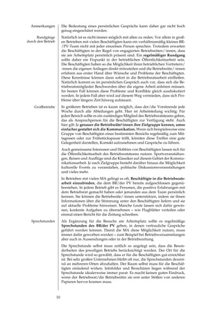Anmerkungen            Die Bedeutung eines persönlichen Gesprächs kann daher gar nicht hoch
                         genug eingeschätzt werden.
      Rundgänge          Natürlich ist es nicht immer möglich mit allen zu reden. Vor allem in groß­
durch den Betrieb        en Betrieben mit vielen Beschäftigten kann ein verhältnismäßig kleines BR­
                         /PV­Team nicht mit jeder einzelnen Person sprechen. Trotzdem erwarten
                         die Beschäftigten in der Regel von engagierten Betriebsräten/­innen, dass
                         sie am Arbeitsplatz persönlich präsent sind. Ein regelmäßiger Rundgang
                         sollte daher ein Fixpunkt in der betrieblichen Öffentlichkeitsarbeit sein.
                         Die Beschäftigten haben so die Möglichkeit ihren betrieblichen Vertretern/
                         ­innen die eigenen Anliegen direkt mitzuteilen und die Betriebsräte/­innen
                         erfahren aus erster Hand über Wünsche und Probleme der Beschäftigten.
                         Diese	 Kenntnisse	 können	 dann	 sofort	 in	 die	 Betriebsratsarbeit	 einfließen.	
                         Natürlich kommt es im persönlichen Gespräch auch vor, dass sich die Be­
                         triebsratsmitglieder Beschwerden über die eigene Arbeit anhören müssen.
                         Im	 besten	 Fall	 können	 diese	 Probleme	 und	 Konflikte	 gleich	 ausdiskutiert	
                         werden. In jedem Fall aber wird auf diesem Weg vermieden, dass sich Pro­
                         bleme über längere Zeit hinweg aufstauen.
    Großbetriebe         In größeren Betrieben ist es kaum möglich, dass der/die Vorsitzende jede
                         Woche durch alle Abteilungen geht. Hier ist Arbeitsteilung wichtig: Für
                         jeden Bereich sollte es ein zuständiges Mitglied des Betriebsratsteams geben,
                         das als Ansprechperson für die Beschäftigten zur Verfügung steht. Auch
                         hier gilt: Je genauer die Betriebsräte/-innen ihre Zielgruppe kennen, umso
                         einfacher gestaltet sich die Kommunikation. Wenn sich beispielsweise eine
                         Gruppe von Beschäftigten eines bestimmten Bereichs regelmäßig zum Mit­
                         tagessen oder zur Frühstückspause trifft, könnten diese Treffen eine gute
                         Gelegenheit darstellen, Kontakt aufzunehmen und Gespräche zu führen.
                         Auch gemeinsame Interessen und Hobbies von Beschäftigten lassen sich für
                         die Öffentlichkeitsarbeit des Betriebsratsteams nutzen. Sportveranstaltun­
                         gen,	Reisen	und	Ausflüge	sind	die	Klassiker	auf	diesem	Gebiet	der	Kommu­
                         nikationsarbeit. Je nach Zielgruppe besteht darüber hinaus die Möglichkeit
                         kulturelle Events zu veranstalten, politische Diskussionsveranstaltungen
                         und vieles mehr.
                         In Betrieben mit vielen MA gelingt es oft, Beschäftigte in die Betriebsrats-
                         arbeit einzubinden, die dem BR/der PV bereits aufgeschlossen gegenü­
                         berstehen. In jedem Betrieb gibt es Personen, die positive Erfahrungen mit
                         dem Betriebsrat gemacht haben oder jemanden aus dem Team persönlich
                         kennen. Sie können die Betriebsräte/­innen unterstützen, indem sie ihnen
                         Informationen über die Stimmung unter den Beschäftigten liefern und sie
                         auf aktuelle Probleme hinweisen. Manche Leute lassen sich dafür gewin­
                         nen, konkrete Aufgaben zu übernehmen – wie Flugblätter verteilen oder
                         einmal einen Bericht für die Zeitung schreiben.
  Sprechstunden          Als Ergänzung für die Besuche am Arbeitsplatz sollte es regelmäßige
                         Sprechstunden des BR/der PV geben, in denen vertrauliche Gespräche
                         geführt werden können. Damit die MA diese Möglichkeit nutzen, muss
                         immer dafür geworben werden – zum Beispiel bei Betriebsversammlungen
                         aber auch in Aussendungen oder in der Betriebszeitung.
                         Die Sprechstunde selbst muss zeitlich so angelegt sein, dass die Beson­
                         derheiten des jeweiligen Betriebs berücksichtigt werden. Der Ort für die
                         Sprechstunde wird so gewählt, dass er für die Beschäftigten gut erreichbar
                         ist. Bei sehr großen Unternehmen bleibt oft nur, die Sprechstunden dezent­
                         ral an mehreren Orten abzuhalten. Der Raum selbst muss für die Beschäf­
                         tigten einladend wirken. Infofolder und Broschüren liegen während der
                         Sprechstunde idealerweise immer parat. Es macht keinen guten Eindruck,
                         wenn der Betriebsrat/die Betriebsrätin sie erst unter Stößen von anderen
                         Papieren hervor kramen muss.



                    10
 