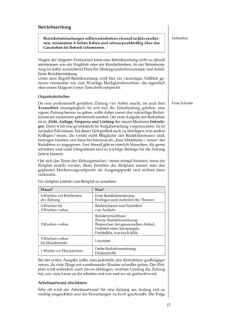 Betriebszeitung

   Betriebs(rats)zeitungen sollten mindestens viermal im Jahr erschei-              Definition
   nen, mindestens 4 Seiten haben und schwerpunktmäßig über das
   Geschehen im Betrieb informieren.


Wegen der längeren Vorlaufzeit kann eine Betriebszeitung nicht so aktuell
informieren wie ein Flugblatt oder ein Rundschreiben. In der Betriebszei­
tung ist dafür ausreichend Platz für Hintergrundinformationen und detail­
lierte Berichterstattung.
Unter dem Begriff Betriebszeitung wird hier ein vierseitiges Faltblatt ge­
nauso verstanden wie eine 0­seitige Hochglanzbroschüre, die eigentlich
eher einem Magazin/einer Zeitschrift entspricht.

Organisatorisches
Da eine professionell gestaltete Zeitung viel Arbeit macht, ist auch hier           Erste Schritte
Teamarbeit unumgänglich. Ist erst mal die Entscheidung gefallen, eine
eigene Zeitung heraus zu geben, sollte daher zuerst das zukünftige Redak­
tionsteam zusammen getrommelt werden. Die erste Aufgabe der Redaktion
ist es, Ziele, Auflage, Frequenz und Umfang des neuen Mediums festzule-
gen. Dann wird eine grundsätzliche Aufgabenteilung vorgenommen. Es ist
auf jeden Fall ratsam, bei dieser Gelegenheit auch zu überlegen, was andere
Kollegen/­innen, die (noch) nicht Mitglieder des Redaktionsteams sind,
beitragen könnten und diese bei Interesse als „freie Mitarbeiter/­innen“ der
Redaktion zu engagieren. Fast überall gibt es nämlich Menschen, die gerne
schreiben	und/oder	fotografieren	und	so	wichtige	Beiträge	für	die	Zeitung	
liefern können.
Hat sich das Team der Zeitungsmacher/­innen einmal formiert, muss ein
Zeitplan erstellt werden. Beim Erstellen des Zeitplans nimmt man den
geplanten Erscheinungszeitpunkt als Ausgangspunkt und rechnet dann
rückwärts.
Ein Zeitplan könnte zum Beispiel so aussehen:

 Wann?                           Was?
  Wochen vor Erscheinen         Erste Redaktionssitzung:
 der Zeitung                     Festlegen und Aufteilen der Themen
  Wochen bis                    Recherchieren und Schreiben
  Wochen vorher                 von Artikeln
                                 Redaktionsschluss/
                                 Zweite Redaktionssitzung:
  Wochen vorher                 Besprechen der gesammelten Artikel,
                                 Erstellen eines Satzspiegels,
                                 Feststellen, was noch fehlt.
  Wochen vorher
                                 Layouten
 bis Drucktermin
                                 Dritte Redaktionssitzung:
 1 Woche vor Drucktermin
                                 Endkontrolle
Bei der ersten Ausgabe sollte man jedenfalls den Zeitrahmen großzügiger
setzen, da viele Dinge mit zunehmender Routine schneller gehen. Der Zeit­
plan wird außerdem auch davon abhängen, welchen Umfang die Zeitung
hat, wie viele Leute an ihr arbeiten und wie und wo sie gedruckt wird.

Arbeitsaufwand abschätzen
Sehr oft wird der Arbeitsaufwand für eine Zeitung am Anfang viel zu
niedrig eingeschätzt und die Erwartungen zu hoch geschraubt. Die Folge

                                                                               1
 
