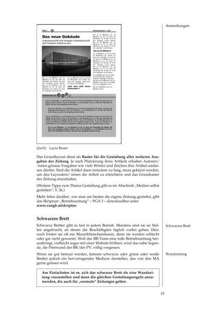 Anmerkungen




Quelle: Lucia Bauer

Das Grundlayout dient als Raster für die Gestaltung aller weiteren Aus-
gaben der Zeitung. Je nach Platzierung ihres Artikels erhalten Autoren/
­innen genaue Vorgaben wie viele Wörter und Zeichen ihre Artikel umfas­
sen dürfen. Sind die Artikel dann trotzdem zu lang, muss gekürzt werden,
um den Layoutern/­innen die Arbeit zu erleichtern und das Grundraster
der Zeitung einzuhalten.
(Weitere Tipps zum Thema Gestaltung gibt es im Abschnitt „Medien selbst
gestalten“, S. .)
Mehr Infos darüber, wie man am besten die eigene Zeitung gestaltet, gibt
das Skriptum „Betriebszeitung“ – PGA  – downloadbar unter
www.voegb.at/skripten


Schwarzes Brett
Schwarze Bretter gibt es fast in jedem Betrieb. Meistens sind sie an Stel­            Schwarzes Brett
len angebracht, an denen die Beschäftigten täglich vorbei gehen. Den­
noch fristen sie oft ein Mauerblümchendasein, denn sie werden schlecht
oder gar nicht gewartet. Weil das BR­Team eine tolle Betriebszeitung her­
ausbringt, vielleicht sogar mit einer Website brilliert, wird das nahe liegen­
de, die Pinnwand des BR/der PV, völlig vergessen.
Wenn sie gut betreut werden, können schwarze oder grüne oder weiße                    Wandzeitung
Bretter jedoch ein hervorragendes Medium darstellen, das von den MA
gerne gelesen wird.

   Am Einfachsten ist es, sich das schwarze Brett als eine Wandzei-
   tung vorzustellen und dann die gleichen Gestaltungsregeln anzu-
   wenden, die auch für „normale“ Zeitungen gelten.


                                                                                 19
 