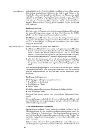 Anmerkungen            in Beschäftigte in der Zentrale, in Filialen und Fahrer/­innen. Eine weitere
                            Unterteilung geschieht nach Filialen in der Stadt A und Filialen in der
                            Stadt B. Es sollen außerdem gleich viele Frauen wie Männer und gleich
                            viele ältere und jüngere Arbeitnehmer/­innen befragt werden. Auch Fili­
                            alleiter/­innen gehören in die „Stichprobe“. Eine genaue Einteilung, wer
                            wen befragt, ist also wichtig. Diese Interviews liefern kein repräsentatives
                            Ergebnis, können aber eine Ahnung davon vermitteln, welches Bild die MA
                            vom BR haben.

                            Festlegung der Ziele
                            Die Analyse der Ist­Situation zeigt die bestehenden Stärken und Schwächen
                            im Image. Die Ergebnisse können mit dem Selbst­Bild, das die BR­Mit­
                            glieder von ihrer Körperschaft haben, verglichen werden.
                            Die Mitglieder des BR haben die Antworten der Kollegen/­innen zusam­
                            mengefasst. Die Ergebnisse zeigen, dass neue MA in Filialen oft nicht wis­
                            sen, dass es einen BR gibt. Das Image des BR wurde als „eher schwach aber
                            engagiert“ beschrieben.
Bekanntheit aufbauen        Darauf aufbauend legt der BR seine Ziele fest:
                            1. „Alle neuen Mitarbeiter/­innen sollen nach spätestens einem Monat im
                               Betrieb Kontakt mit einem Betriebsrat oder einer Betriebsrätin gehabt
                               haben. Kontrolle: Im Betriebsratsbüro wird eine Liste der neuen Mit­
                               arbeiter/­innen mit Einstellungsdatum geführt und vermerkt, wer bereits
                               besucht wurde. Die Liste wird Thema der regelmäßigen BR­Sitzung.“
                            . „Bis Ende des kommenden Jahres soll sich das Image des BR folgen­
                               dermaßen verändern: Der BR wird als kompetent, engagiert und wähl­
                               bar gesehen. Kontrolle: Mit einer repräsentativen Befragung Ende des
                               Jahres.“
                            Von dieser Befragung verspricht sich der BR nicht nur eine gute Kontrolle
                            der Ergebnisse sondern auch wichtige Informationen über die Einstellun­
                            gen und Mobilisierbarkeit der MA zur Wahl, die ein halbes Jahr später
                            stattfindet.

                            Festlegung der Zielgruppen
                            Die Zielgruppe der Imagekampagne besteht aus:
                            l	 Beschäftigten in der Zentrale

                            l	 Beschäftigten in Filialen

                            l	 Fahrer/­innen


                            Die Zielgruppe der Kampagne zur Erhöhung der Bekanntheit ist:
                            l	 neue Mitarbeiter/­innen


                            Die zwei Ziele werden also an zwei verschiedenen Zielgruppen festge­
                            macht.
                            Weitere Zielgruppen außerhalb des Betriebs sind befreundete BR, die nach
                            ihren Erfahrungen mit Imagekampagnen gefragt werden können. Das Ziel
                            ist hier Erfahrungsaustausch.

                            Auswahl der Kommunikationsmittel
                            Der Betriebsrat hat keine Zeitung und will auch keine einführen. Die BR­
                            Mitglieder können sich gut vorstellen eine Homepage zu starten, eine/r hat
                            sogar Erfahrung im Programmieren. Allerdings ist der Internetzugang in
                            der Arbeit nur bei den Angestellten gegeben. Inwieweit die Arbeiter/­in­
                            nen in der Freizeit Internetzugang haben, ist nicht bekannt. Diese Idee wird
                            daher verworfen.
                            Bisher wird ein schwarzes Brett gestaltet (Zentrale) und werden Gewerk­
                            schaftsmitglieder angeworben (auch in der Zentrale). Der Betriebsrats­Vor­

                       0
 