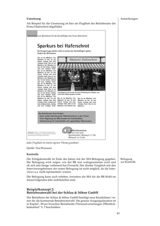 Umsetzung                                                                          Anmerkungen
Als Beispiel für die Umsetzung ist hier ein Flugblatt des Betriebsrates der
Firma Haferschrot abgebildet:




Jedes Flugblatt ist einem eigenen Thema gewidmet.

Quelle: Tina Brunauer

Kontrolle
Die Erfolgskontrolle ist Ende des Jahres mit der MA­Befragung gegeben.             Befragung
Die Befragung wird zeigen, wie der BR nun wahrgenommen wird und                    zur Kontrolle
ob sich sein Image verbessert hat (Vorsicht: Der direkte Vergleich mit den
Interviewergebnissen der ersten Befragung ist nicht möglich, da die Inter­
views u.a. nicht repräsentativ waren).
Die Befragung kann auch erheben, inwiefern die MA für die BR­Wahl im
darauf folgenden Jahr mobilisierbar sind.


Beispielkonzept 2:
Betriebsratswahl bei der Schlau  Söhne GmbH
Der	Betriebsrat	der	Schlau		Söhne	GmbH	benötigt	neue	Kandidaten/-in­
nen für die kommende Betriebsratswahl. Die genaue Ausgangssituation ist
in Kapitel „Wozu brauchen Betriebsräte/Personalvertretungen Öffentlich­
keitsarbeit“ S.  beschrieben.

                                                                              
 