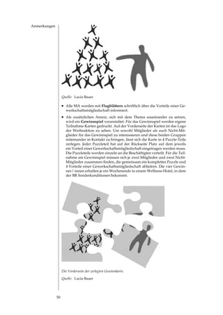 Anmerkungen




                   Quelle: Lucia Bauer

                   l	Alle MA werden mit Flugblättern schriftlich über die Vorteile einer Ge­
                     werkschaftsmitgliedschaft informiert.
                   l	Als zusätzlichen Anreiz, sich mit dem Thema auseinander zu setzen,
                     wird ein Gewinnspiel veranstaltet. Für das Gewinnspiel werden eigene
                     Teilnahme­Karten gedruckt. Auf der Vorderseite der Karten ist das Logo
                     der Werbeaktion zu sehen. Um sowohl Mitglieder als auch Nicht­Mit­
                     glieder für das Gewinnspiel zu interessieren und diese beiden Gruppen
                     miteinander in Kontakt zu bringen, lässt sich die Karte in  Puzzle­Teile
                     zerlegen. Jeder Puzzleteil hat auf der Rückseite Platz auf dem jeweils
                     ein Vorteil einer Gewerkschaftsmitgliedschaft eingetragen werden muss.
                     Die Puzzleteile werden einzeln an die Beschäftigten verteilt. Für die Teil­
                     nahme am Gewinnspiel müssen sich je zwei Mitglieder und zwei Nicht­
                     Mitglieder	zusammen	finden,	die	gemeinsam	ein	komplettes	Puzzle	und	
                      Vorteile einer Gewerkschaftsmitgliedschaft abliefern. Die vier Gewin­
                     ner/­innen erhalten je ein Wochenende in einem Wellness­Hotel, in dem
                     der BR Sonderkonditionen bekommt.




                   Die Vorderseite der zerlegten Gewinnkarte.

                   Quelle: Lucia Bauer




              0
 