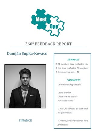 360° FEEDBACK REPORT 
Damján Supka-Kovács 
FINANCE 
SUMMARY 
 11 members have evaluated you 
 You have evaluated 15 members 
 Recommendations : 11 
COMMENTS 
“Involved and optimistic” 
“Hard-worker 
Great communicator 
Motivates others” 
“Social, he spreads his calm and his good mood.” 
“Creative, he always comes with great ideas” 
 