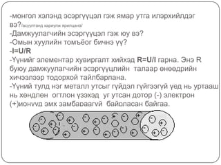 -монгол хэлэнд эсэргүүцэл гэж ямар утга илэрхийлдэг вэ?/асуултанд хариулж ярилцана/-Дамжуулагчийн эсэргүүцэл гэж юу вэ?-Омын хуулийн томъёог бичнэ үү?-I=U/R-Үүнийг элементар хувиргалт хийхэд R=U/Iгарна. Энэ R буюу дамжуулагчийн эсэргүүцлийн  талаар өнөөдрийн  хичээлээр тодорхой тайлбарлана. -Үүний тулд нэг металл утсыг гүйдэл гүйгээгүй үед нь уртааш нь хөндлөн  огтлон үзэхэд  уг утсан дотор (-) электрон (+)ионууд эмх замбараагүй  байрласан байгаа.