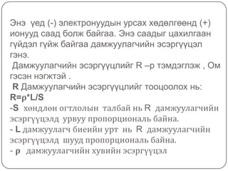 Дээр дурьдагдсан ρдамжуулагчийн хувийн эсэргүүцэл гэж юу вэ?-ρбуюу дамжуулагчийн хувийн эсэргүүцэл нь урт нь 1м, хөндлөн огтлолын талбай 1 мм² байх  дамжуулагчийн биеийн эсэргүүцлийг хэлнэ.-Нэгж нь : Ом*мм²/м-зарим металлуудын  хувийн эсэргүүцлийг доор бичив:
