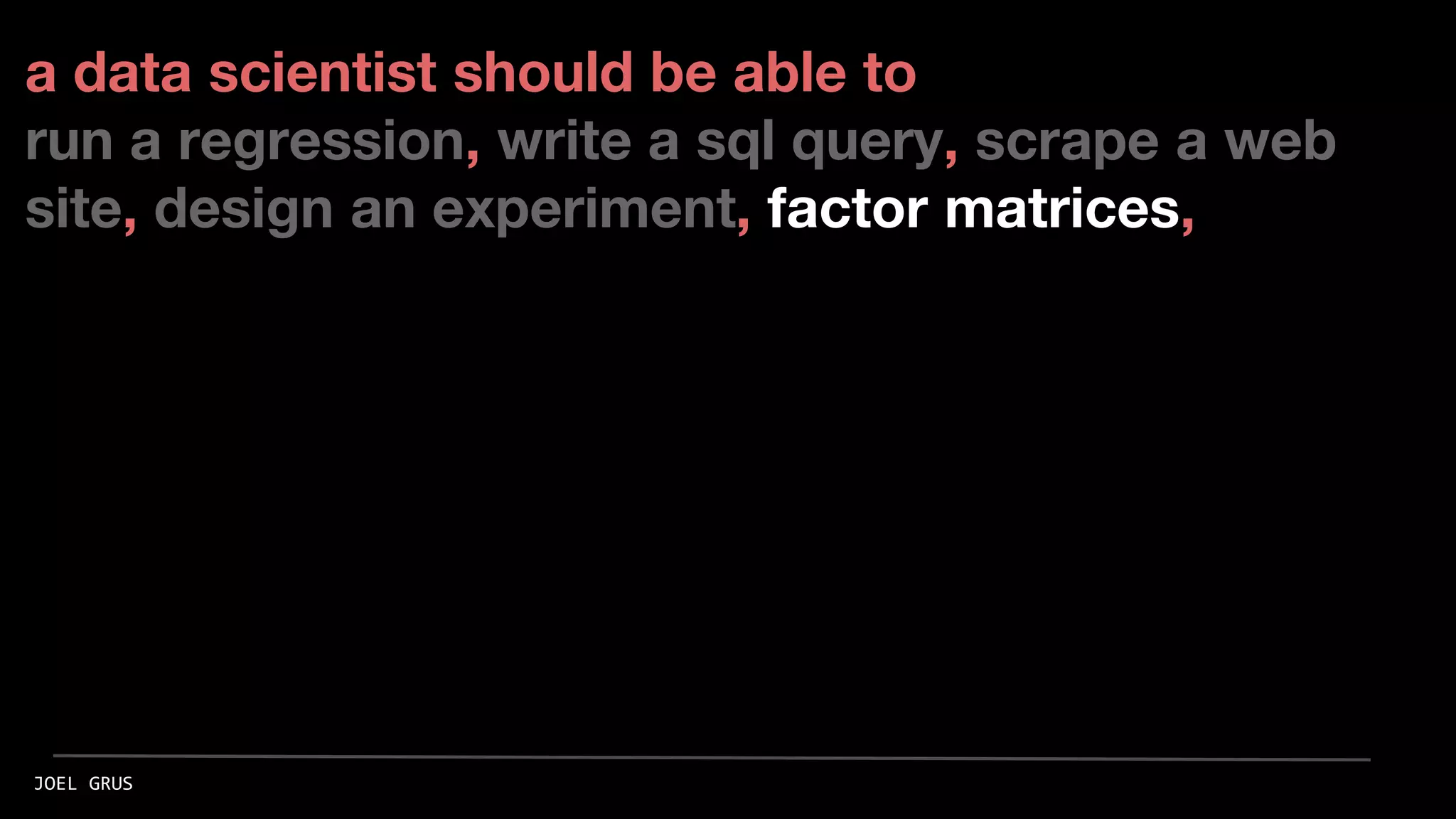 a data scientist should be able to
run a regression, write a sql query, scrape a web
site, design an experiment, factor matrices,
JOEL GRUS
 