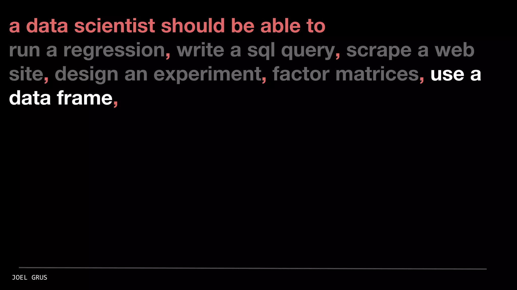 a data scientist should be able to
run a regression, write a sql query, scrape a web
site, design an experiment, factor matrices, use a
data frame,
JOEL GRUS
 