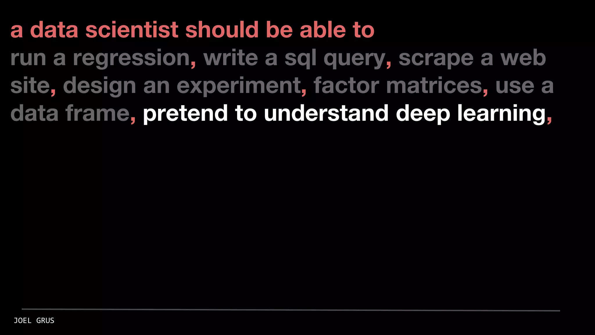 a data scientist should be able to
run a regression, write a sql query, scrape a web
site, design an experiment, factor matrices, use a
data frame, pretend to understand deep learning,
JOEL GRUS
 