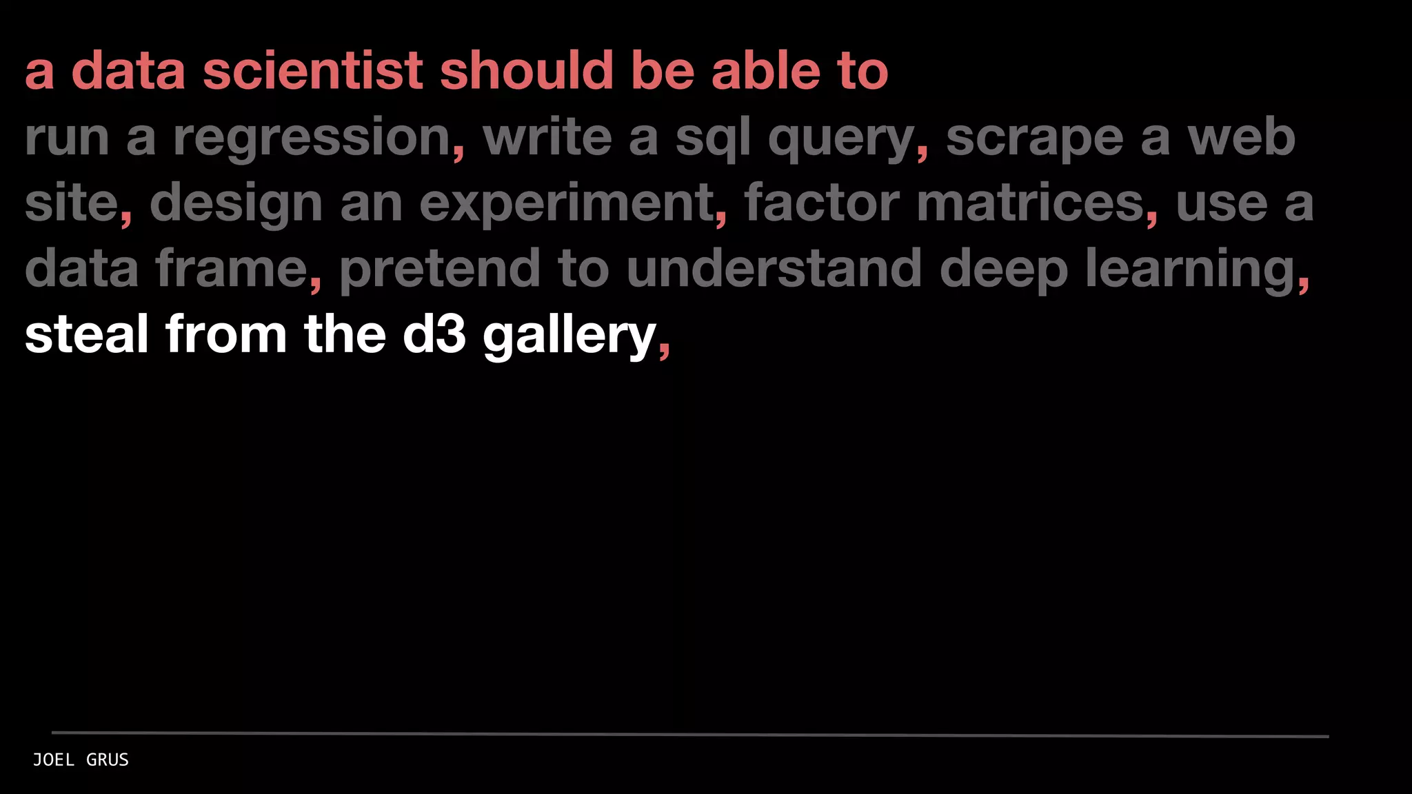 a data scientist should be able to
run a regression, write a sql query, scrape a web
site, design an experiment, factor matrices, use a
data frame, pretend to understand deep learning,
steal from the d3 gallery,
JOEL GRUS
 