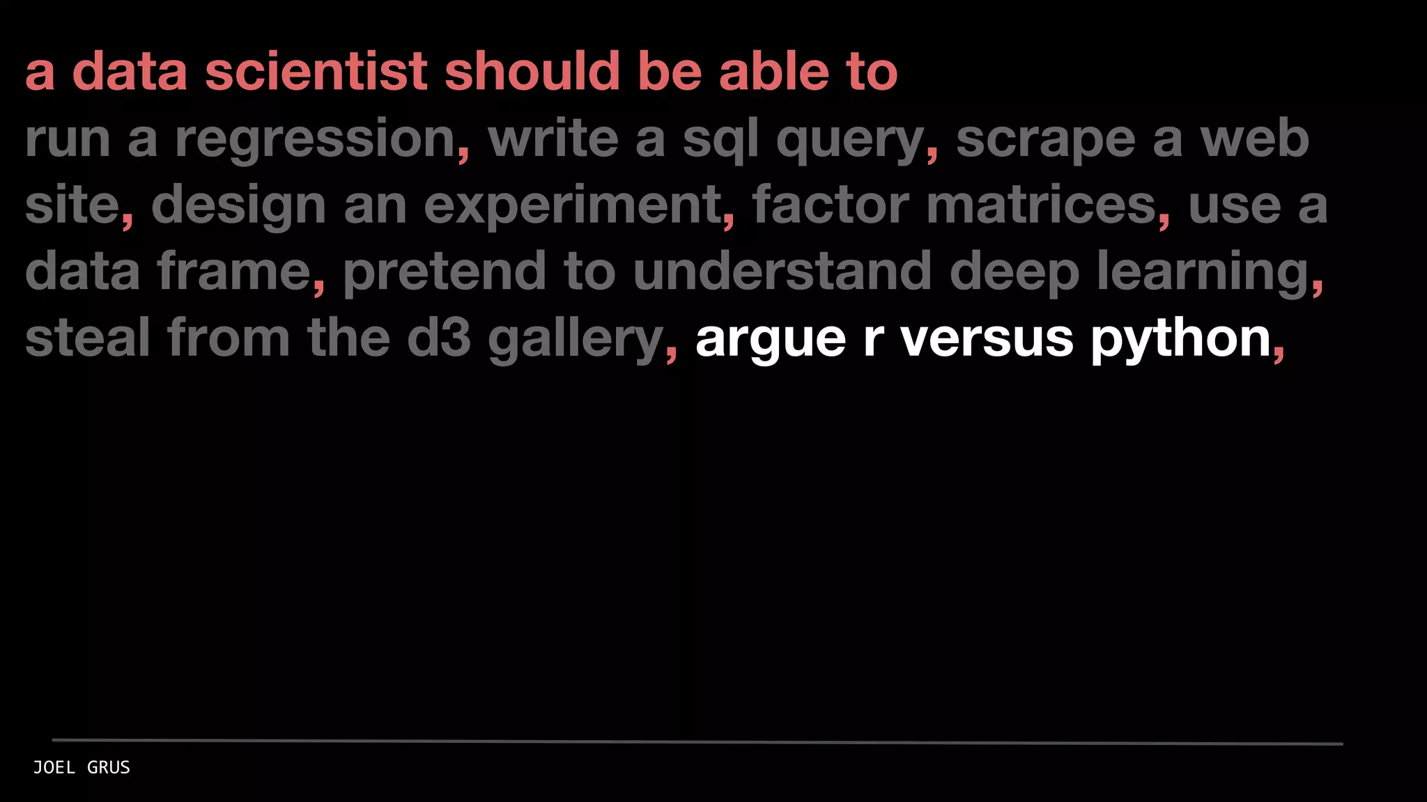 a data scientist should be able to
run a regression, write a sql query, scrape a web
site, design an experiment, factor matrices, use a
data frame, pretend to understand deep learning,
steal from the d3 gallery, argue r versus python,
JOEL GRUS
 