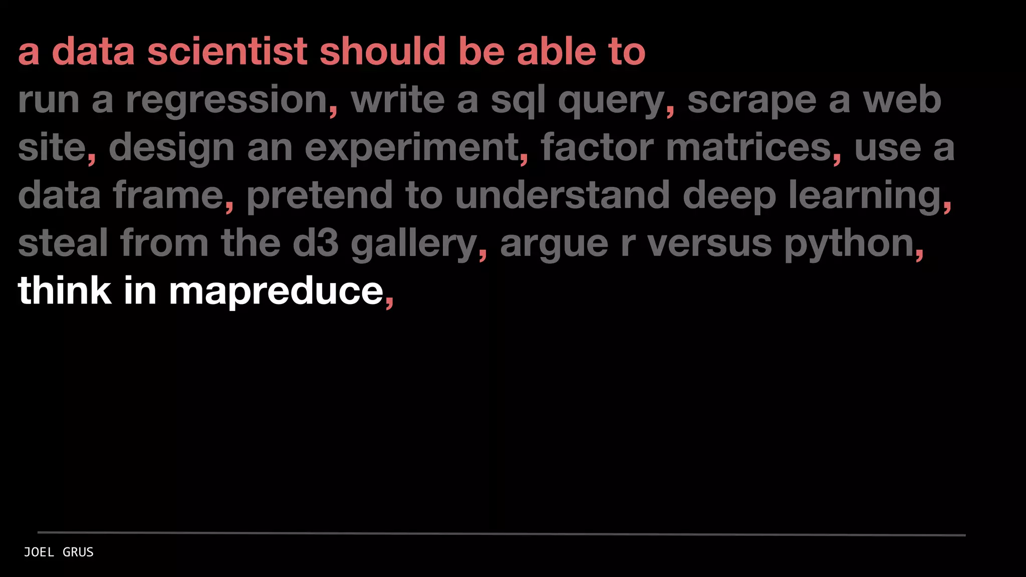 a data scientist should be able to
run a regression, write a sql query, scrape a web
site, design an experiment, factor matrices, use a
data frame, pretend to understand deep learning,
steal from the d3 gallery, argue r versus python,
think in mapreduce,
JOEL GRUS
 