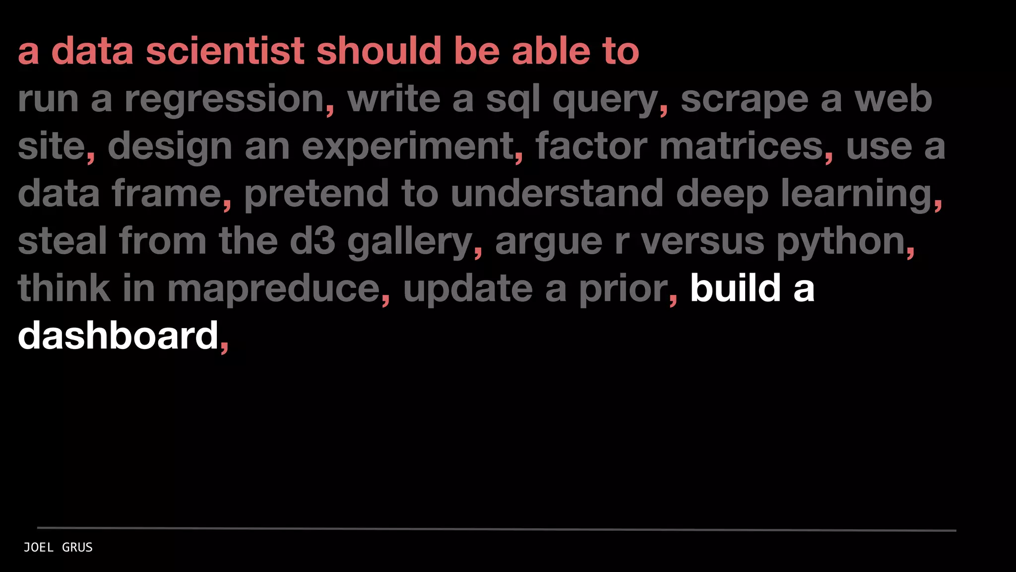 a data scientist should be able to
run a regression, write a sql query, scrape a web
site, design an experiment, factor matrices, use a
data frame, pretend to understand deep learning,
steal from the d3 gallery, argue r versus python,
think in mapreduce, update a prior, build a
dashboard,
JOEL GRUS
 