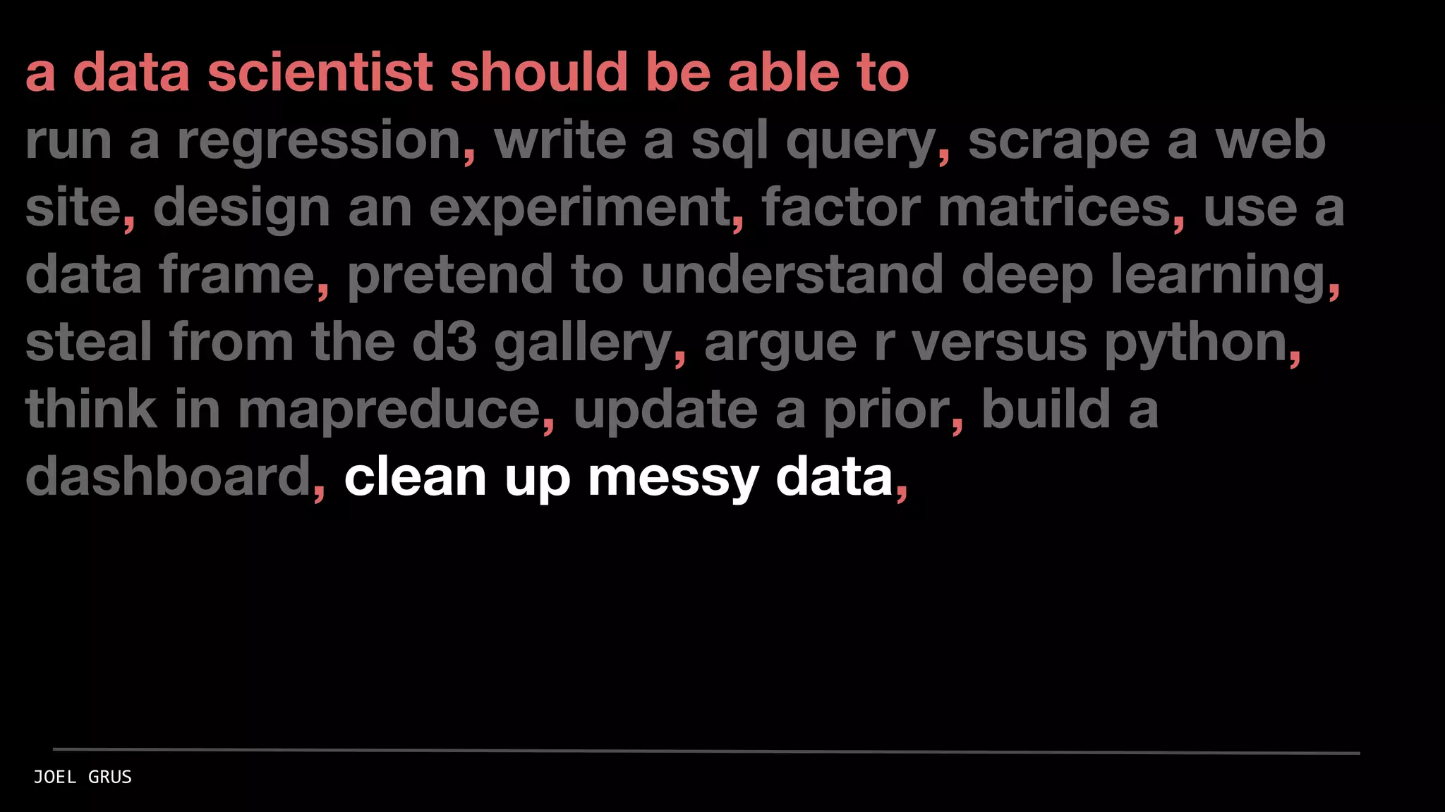 a data scientist should be able to
run a regression, write a sql query, scrape a web
site, design an experiment, factor matrices, use a
data frame, pretend to understand deep learning,
steal from the d3 gallery, argue r versus python,
think in mapreduce, update a prior, build a
dashboard, clean up messy data,
JOEL GRUS
 