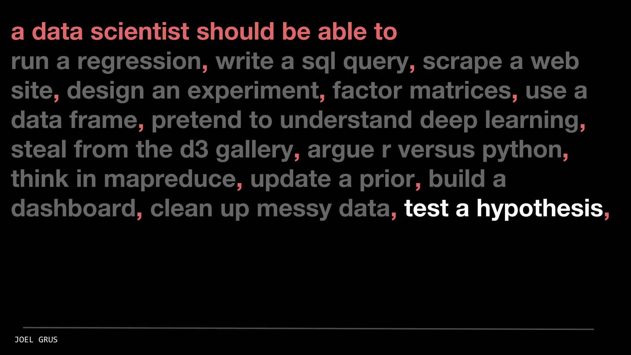 a data scientist should be able to
run a regression, write a sql query, scrape a web
site, design an experiment, factor matrices, use a
data frame, pretend to understand deep learning,
steal from the d3 gallery, argue r versus python,
think in mapreduce, update a prior, build a
dashboard, clean up messy data, test a hypothesis,
JOEL GRUS
 