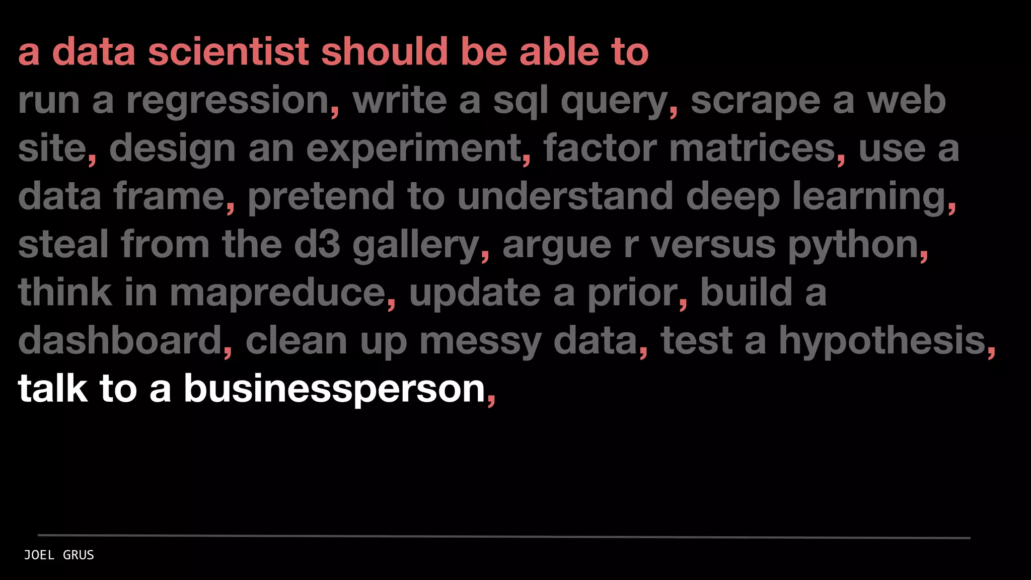 a data scientist should be able to
run a regression, write a sql query, scrape a web
site, design an experiment, factor matrices, use a
data frame, pretend to understand deep learning,
steal from the d3 gallery, argue r versus python,
think in mapreduce, update a prior, build a
dashboard, clean up messy data, test a hypothesis,
talk to a businessperson,
JOEL GRUS
 