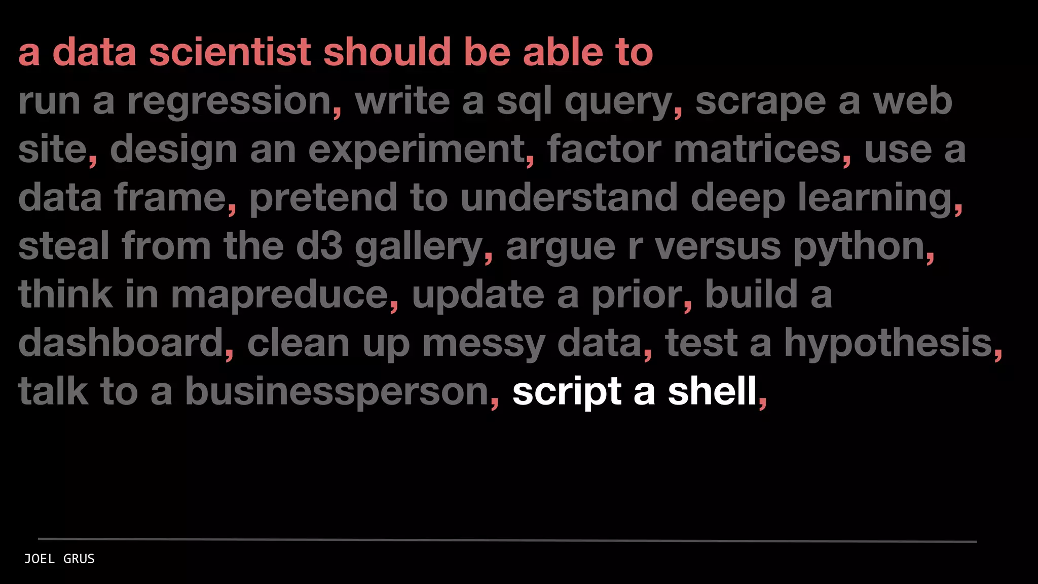 a data scientist should be able to
run a regression, write a sql query, scrape a web
site, design an experiment, factor matrices, use a
data frame, pretend to understand deep learning,
steal from the d3 gallery, argue r versus python,
think in mapreduce, update a prior, build a
dashboard, clean up messy data, test a hypothesis,
talk to a businessperson, script a shell,
JOEL GRUS
 