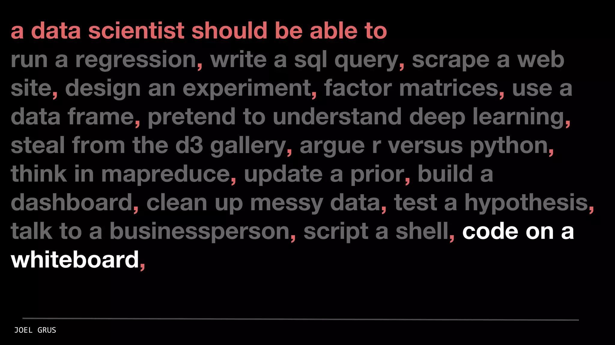 a data scientist should be able to
run a regression, write a sql query, scrape a web
site, design an experiment, factor matrices, use a
data frame, pretend to understand deep learning,
steal from the d3 gallery, argue r versus python,
think in mapreduce, update a prior, build a
dashboard, clean up messy data, test a hypothesis,
talk to a businessperson, script a shell, code on a
whiteboard,
JOEL GRUS
 
