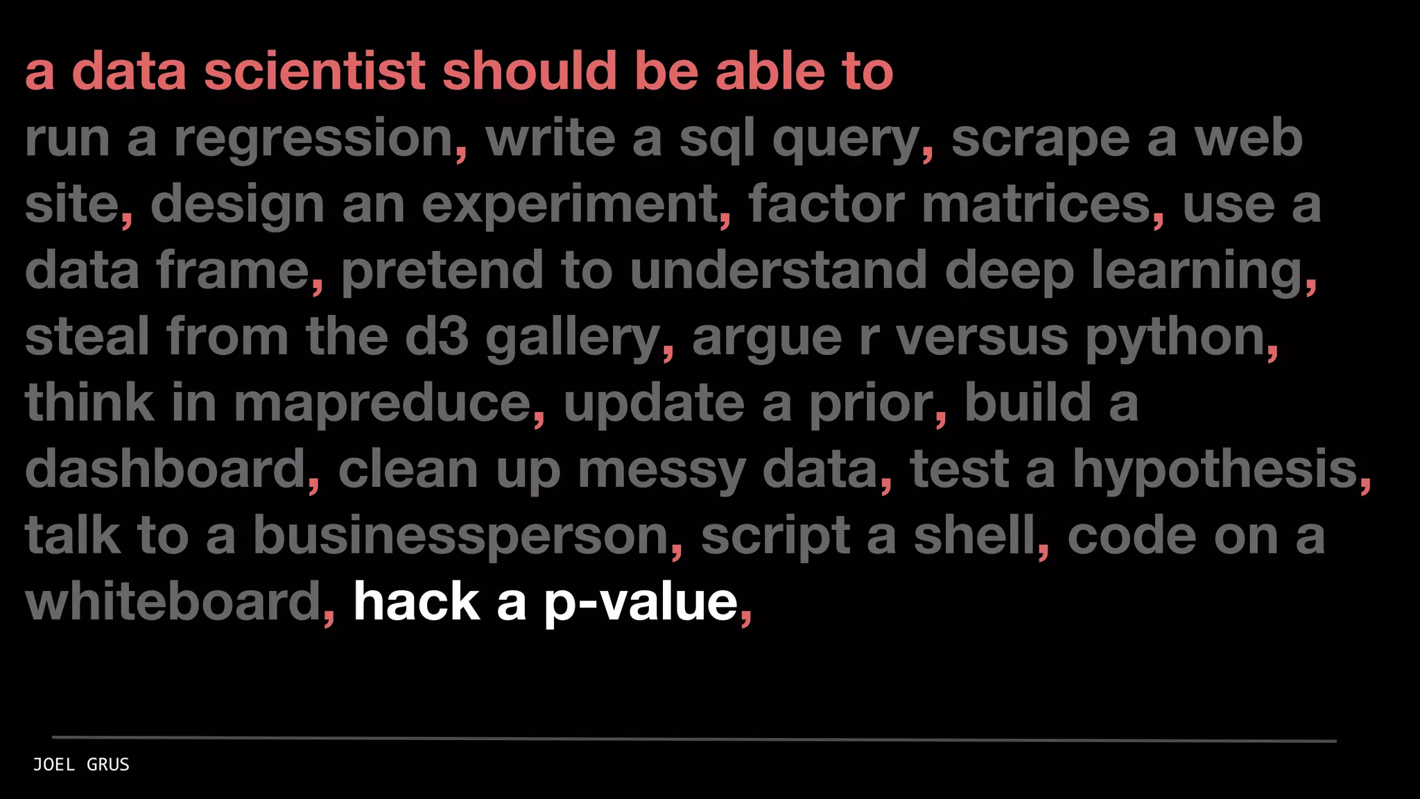 a data scientist should be able to
run a regression, write a sql query, scrape a web
site, design an experiment, factor matrices, use a
data frame, pretend to understand deep learning,
steal from the d3 gallery, argue r versus python,
think in mapreduce, update a prior, build a
dashboard, clean up messy data, test a hypothesis,
talk to a businessperson, script a shell, code on a
whiteboard, hack a p-value,
JOEL GRUS
 