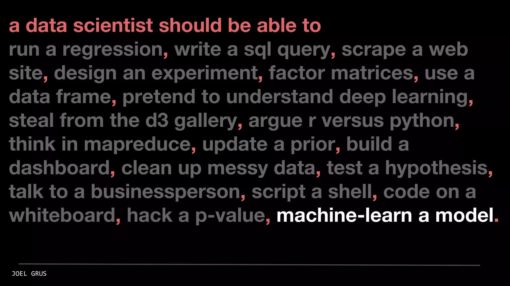 a data scientist should be able to
run a regression, write a sql query, scrape a web
site, design an experiment, factor matrices, use a
data frame, pretend to understand deep learning,
steal from the d3 gallery, argue r versus python,
think in mapreduce, update a prior, build a
dashboard, clean up messy data, test a hypothesis,
talk to a businessperson, script a shell, code on a
whiteboard, hack a p-value, machine-learn a model.
JOEL GRUS
 