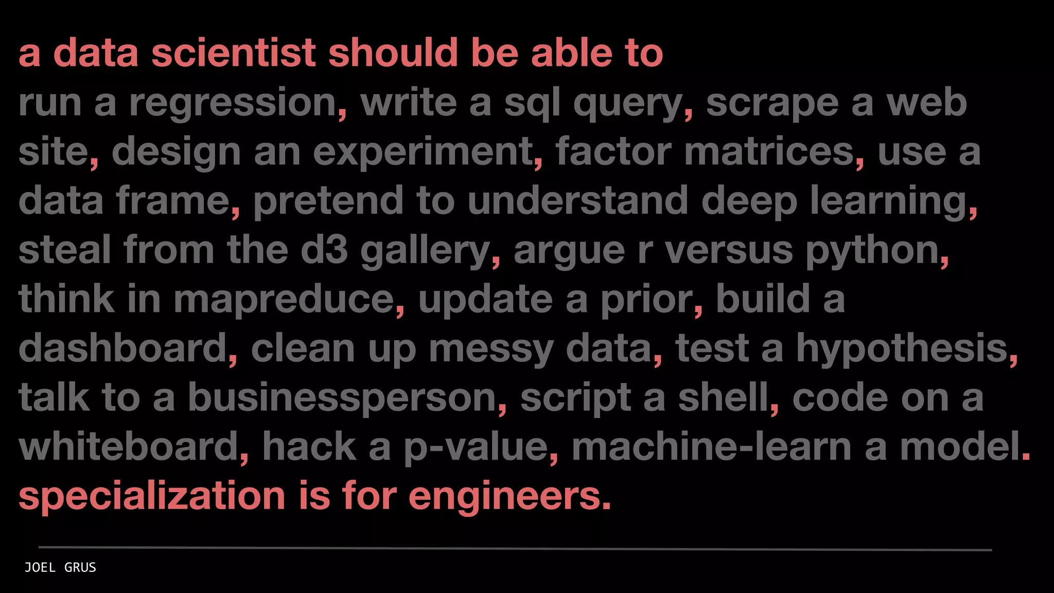 a data scientist should be able to
run a regression, write a sql query, scrape a web
site, design an experiment, factor matrices, use a
data frame, pretend to understand deep learning,
steal from the d3 gallery, argue r versus python,
think in mapreduce, update a prior, build a
dashboard, clean up messy data, test a hypothesis,
talk to a businessperson, script a shell, code on a
whiteboard, hack a p-value, machine-learn a model.
specialization is for engineers.
JOEL GRUS
 