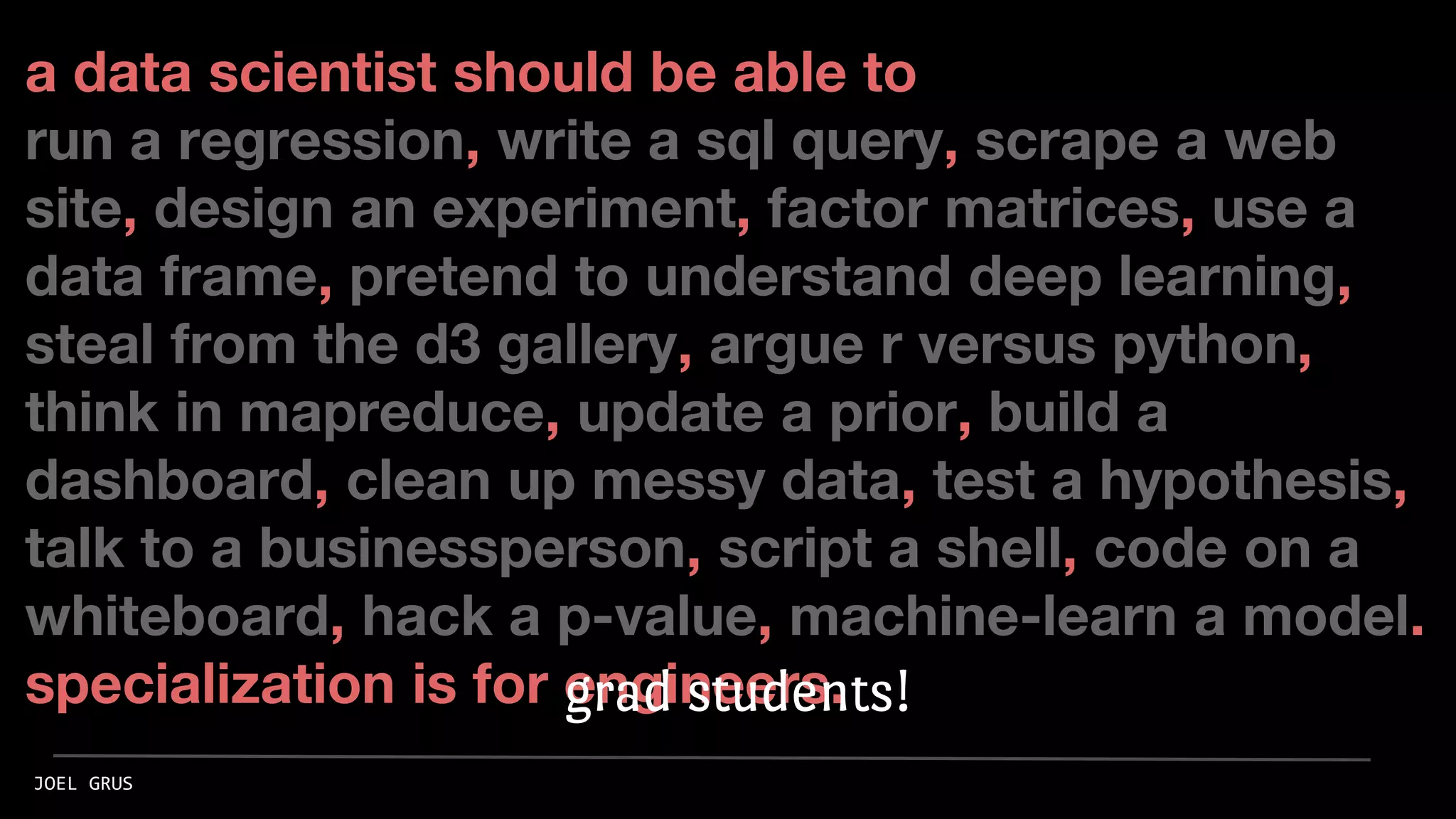 a data scientist should be able to
run a regression, write a sql query, scrape a web
site, design an experiment, factor matrices, use a
data frame, pretend to understand deep learning,
steal from the d3 gallery, argue r versus python,
think in mapreduce, update a prior, build a
dashboard, clean up messy data, test a hypothesis,
talk to a businessperson, script a shell, code on a
whiteboard, hack a p-value, machine-learn a model.
specialization is for engineers.
JOEL GRUS
grad students!
 