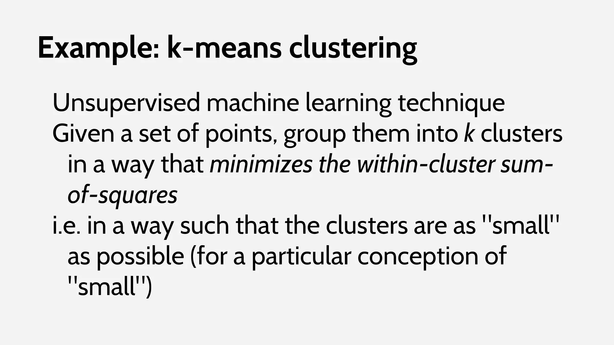 Example: k-means clustering
Unsupervised machine learning technique
Given a set of points, group them into k clusters
in a way that minimizes the within-cluster sum-
of-squares
i.e. in a way such that the clusters are as "small"
as possible (for a particular conception of
"small")
 