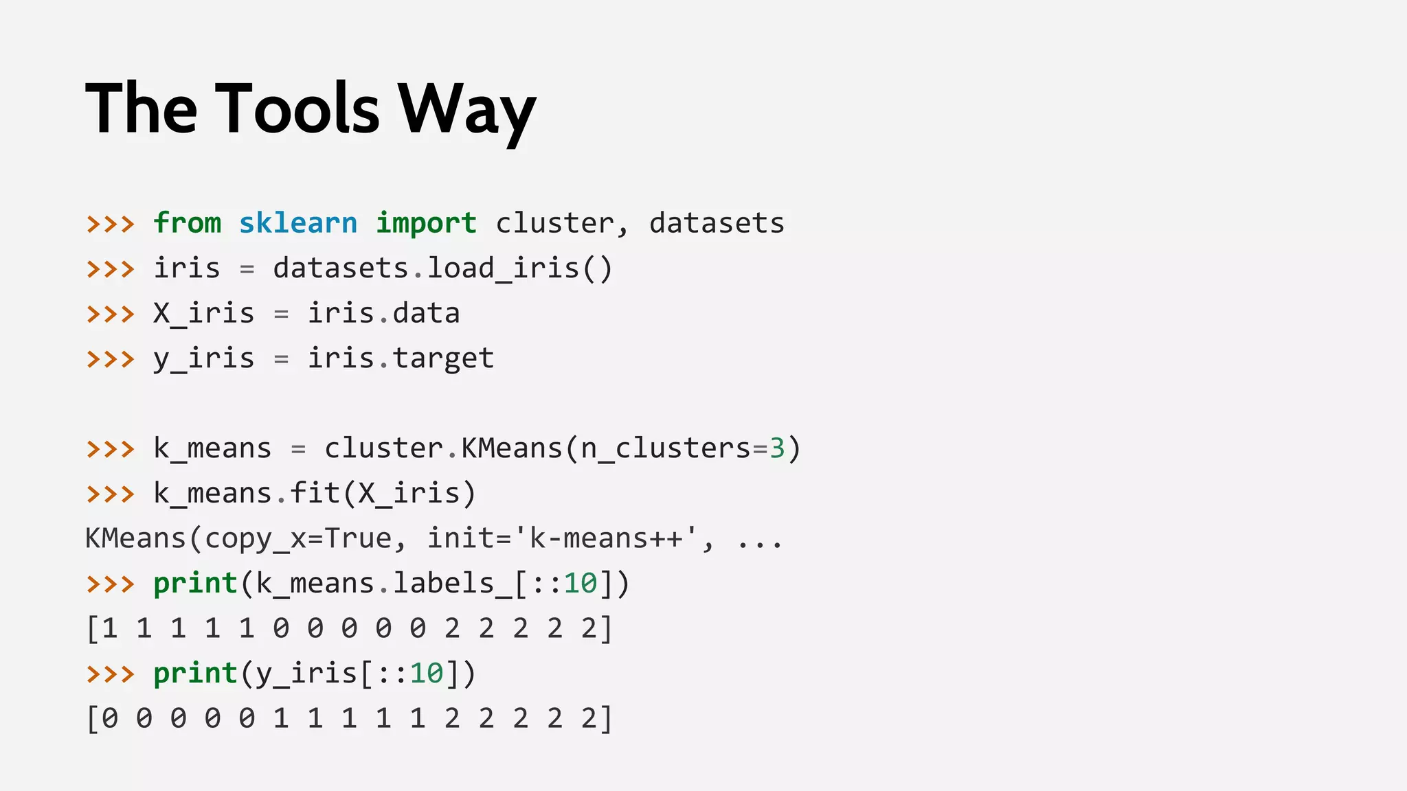 The Tools Way
>>> from sklearn import cluster, datasets
>>> iris = datasets.load_iris()
>>> X_iris = iris.data
>>> y_iris = iris.target
>>> k_means = cluster.KMeans(n_clusters=3)
>>> k_means.fit(X_iris)
KMeans(copy_x=True, init='k-means++', ...
>>> print(k_means.labels_[::10])
[1 1 1 1 1 0 0 0 0 0 2 2 2 2 2]
>>> print(y_iris[::10])
[0 0 0 0 0 1 1 1 1 1 2 2 2 2 2]
 