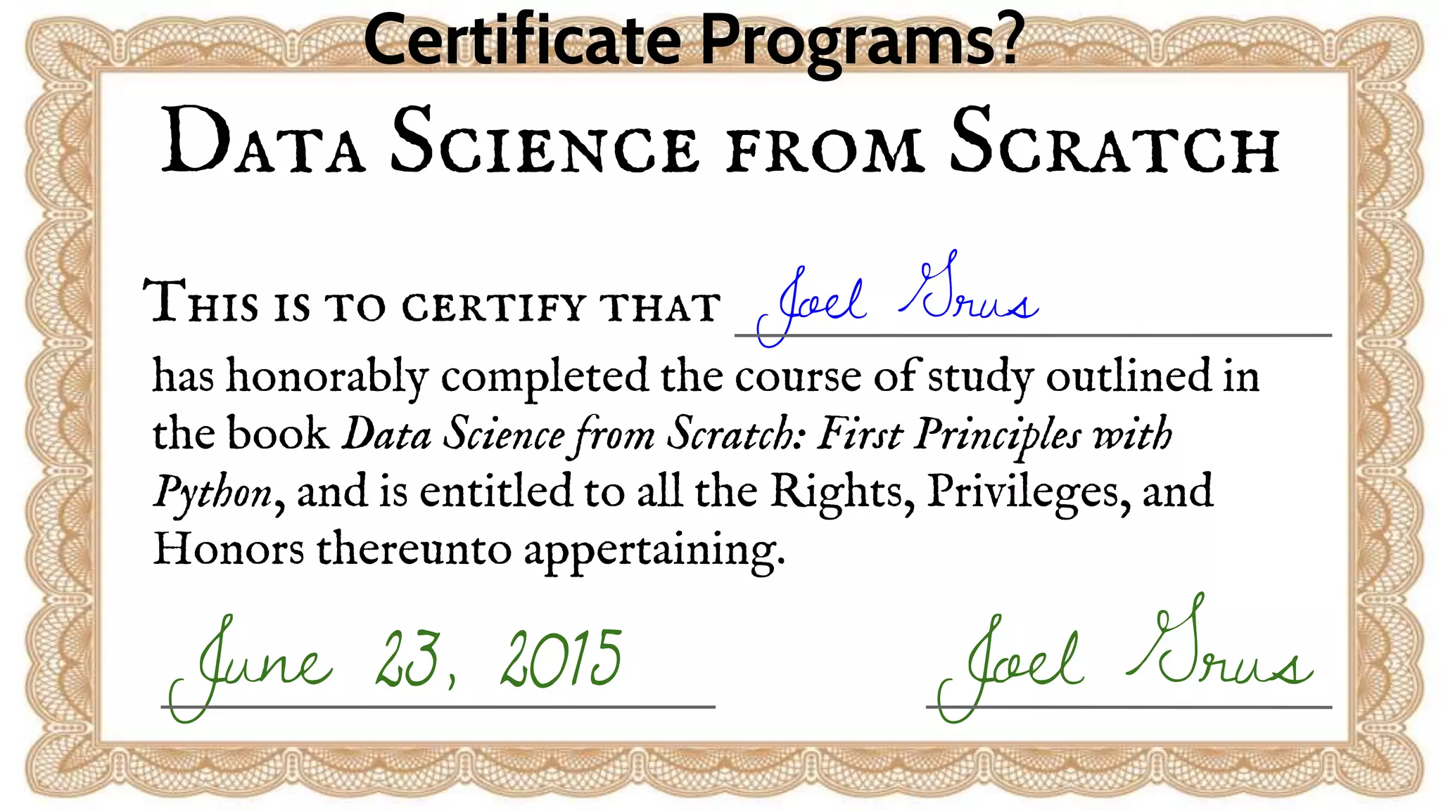 Data Science from Scratch
This is to certify that Joel Grus
has honorably completed the course of study outlined in
the book Data Science from Scratch: First Principles with
Python, and is entitled to all the Rights, Privileges, and
Honors thereunto appertaining.
Joel GrusJune 23, 2015
Certificate Programs?
 