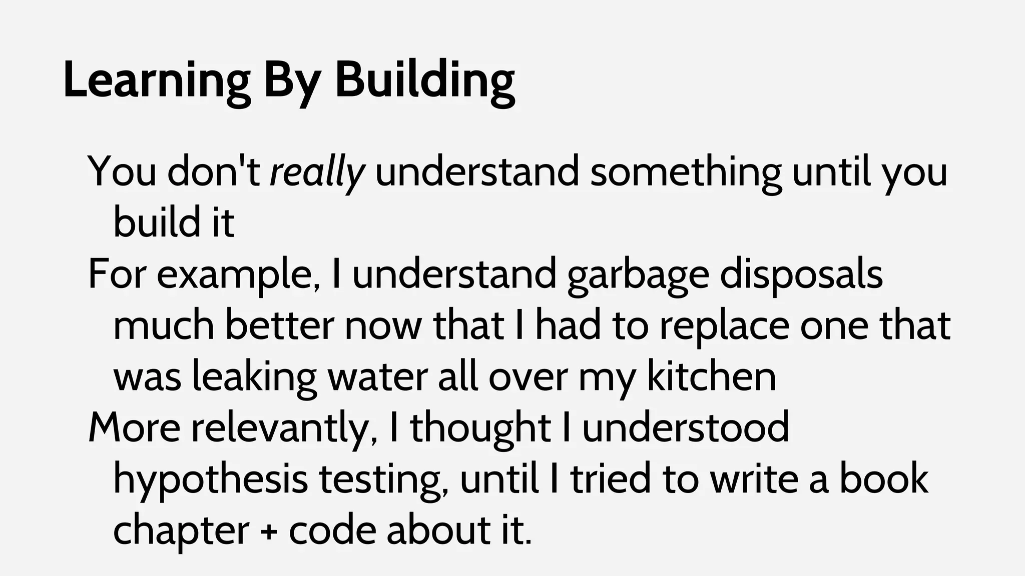 Learning By Building
You don't really understand something until you
build it
For example, I understand garbage disposals
much better now that I had to replace one that
was leaking water all over my kitchen
More relevantly, I thought I understood
hypothesis testing, until I tried to write a book
chapter + code about it.
 