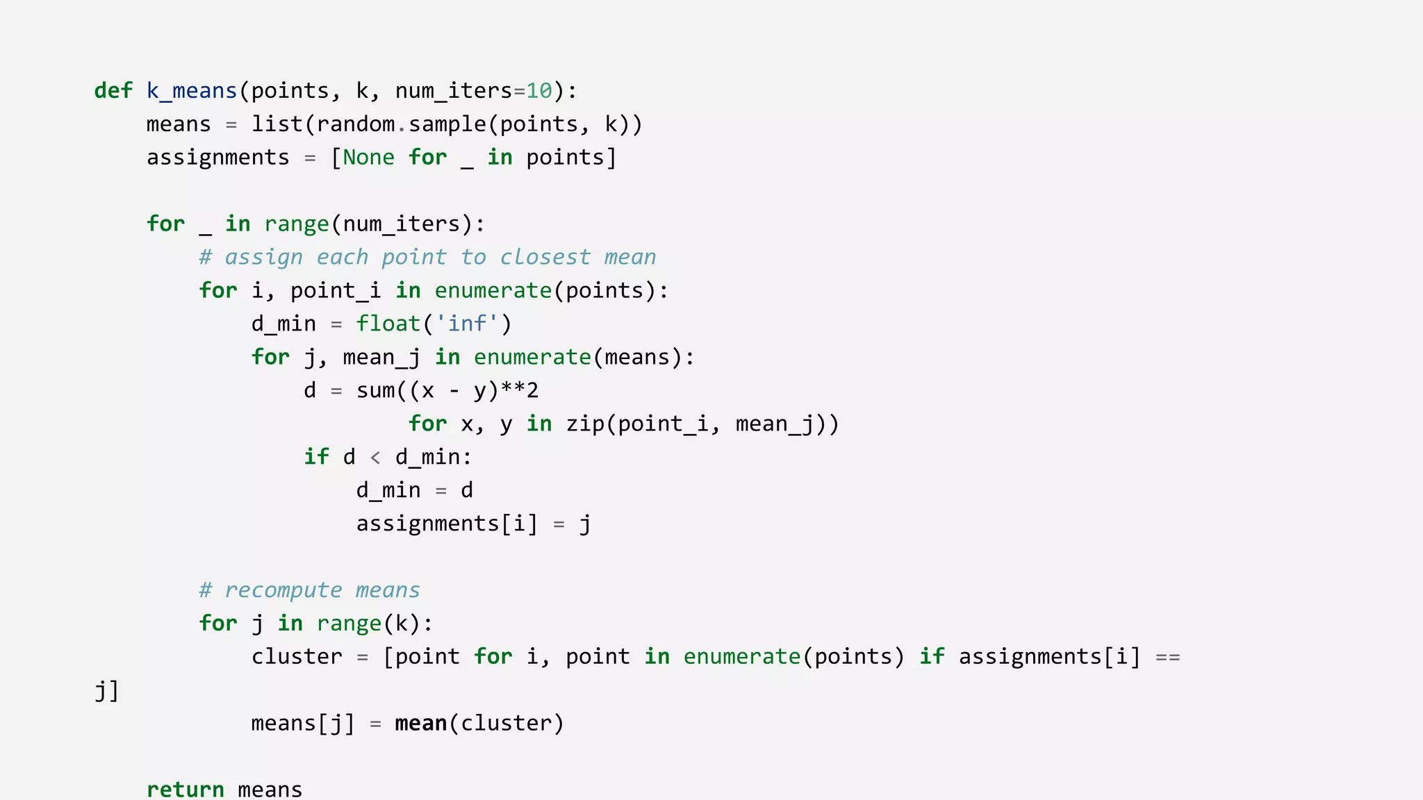 def k_means(points, k, num_iters=10):
means = list(random.sample(points, k))
assignments = [None for _ in points]
for _ in range(num_iters):
# assign each point to closest mean
for i, point_i in enumerate(points):
d_min = float('inf')
for j, mean_j in enumerate(means):
d = sum((x - y)**2
for x, y in zip(point_i, mean_j))
if d < d_min:
d_min = d
assignments[i] = j
# recompute means
for j in range(k):
cluster = [point for i, point in enumerate(points) if assignments[i] ==
j]
means[j] = mean(cluster)
return means
 